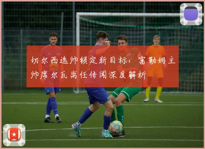 切尔西选帅锁定新目标，富勒姆主帅席尔瓦离任传闻深度解析