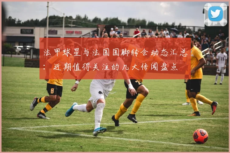 法甲球星与法国国脚转会动态汇总:近期值得关注的几大传闻盘点
