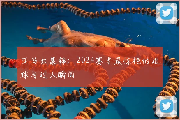 亚马尔集锦：2024赛季最惊艳的进球与过人瞬间