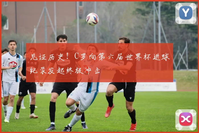 见证历史!C罗向第六届世界杯进球纪录发起终极冲击