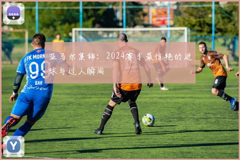 亚马尔集锦:2024赛季最惊艳的进球与过人瞬间