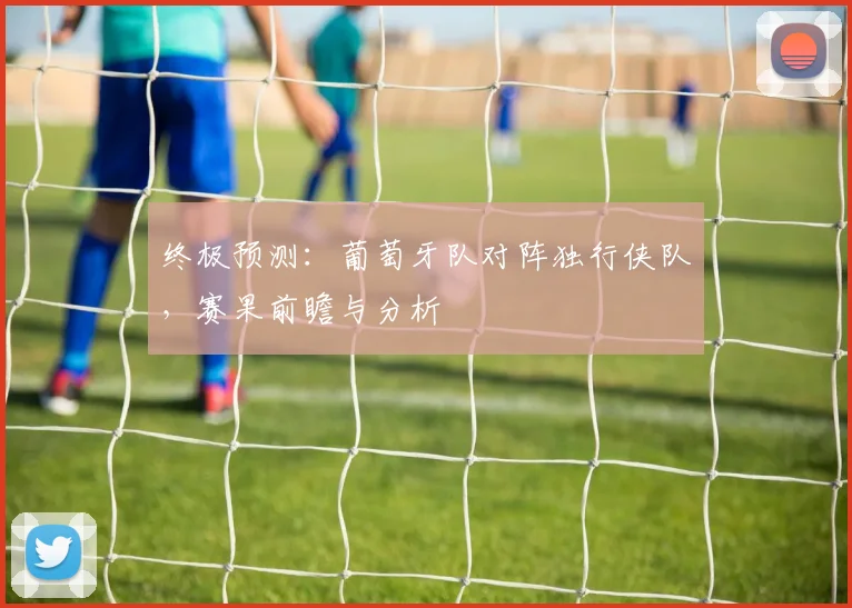 终极预测:葡萄牙队对阵独行侠队,赛果前瞻与分析