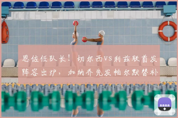 恩佐任队长！切尔西vs利兹联首发阵容出炉，加纳乔先发帕尔默替补