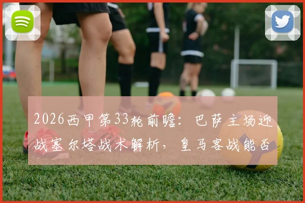 2026西甲第33轮前瞻:巴萨主场迎战塞尔塔战术解析,皇马客战能否重回胜利轨道?