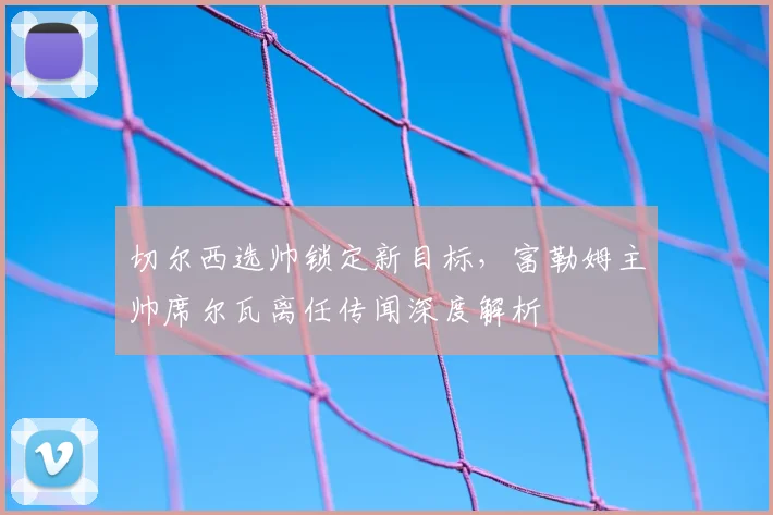 切尔西选帅锁定新目标，富勒姆主帅席尔瓦离任传闻深度解析