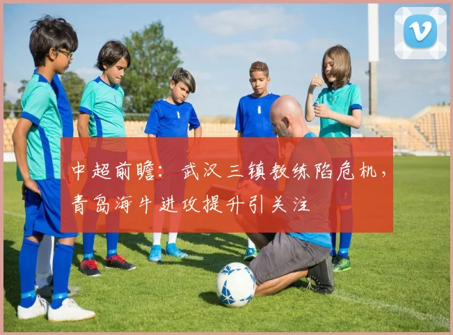 中超前瞻：武汉三镇教练陷危机，青岛海牛进攻提升引关注