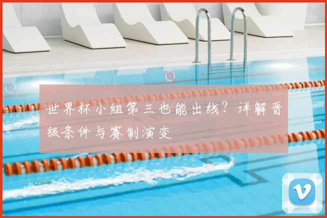 世界杯小组第三也能出线？详解晋级条件与赛制演变