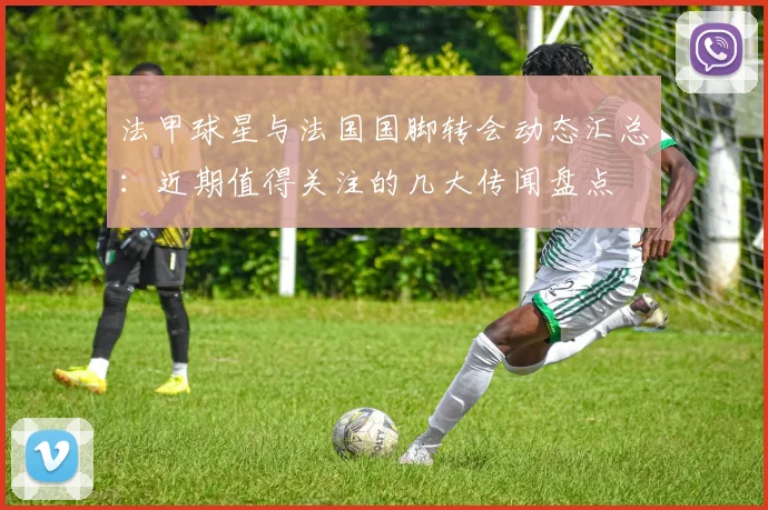 法甲球星与法国国脚转会动态汇总：近期值得关注的几大传闻盘点