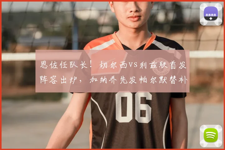 恩佐任队长！切尔西vs利兹联首发阵容出炉，加纳乔先发帕尔默替补