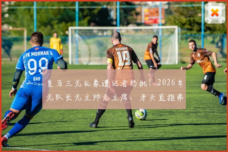 皇马三无乱象遭记者怒批!2026年无队长无主帅无主席,矛头直指弗洛伦蒂诺根源